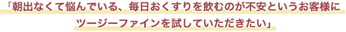 「朝出なくて悩んでいる、毎日おくすりを飲むのが不安というお客様にツージーファインを試していただきたい」