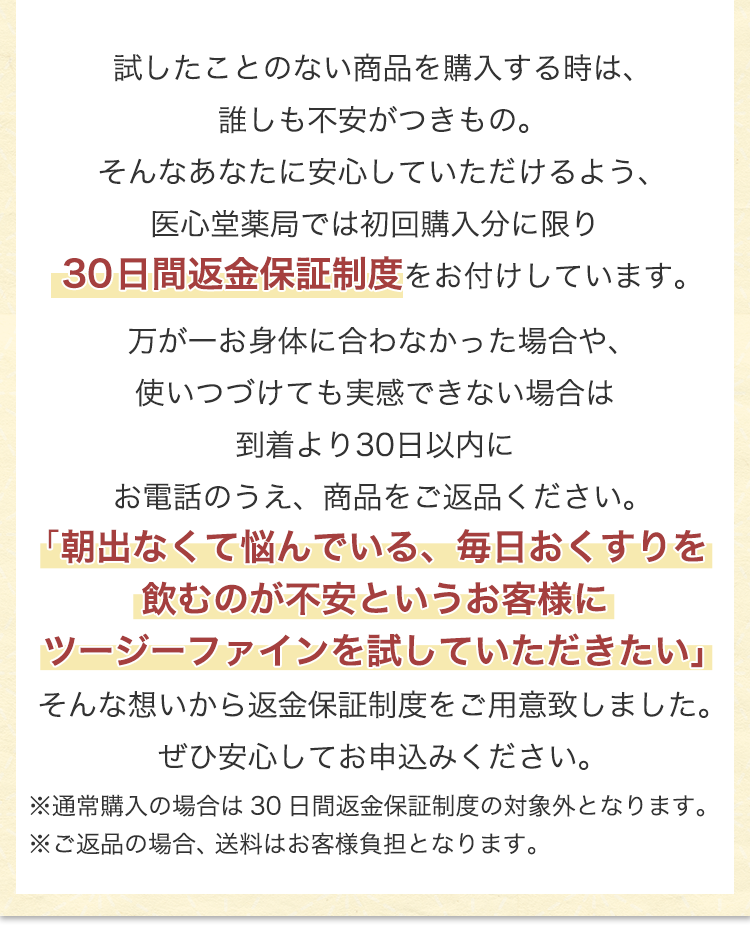 試したことのない商品を購入する時は、誰しも不安がつきもの。そんなあなたに安心していただけるよう、医心堂薬局では初回購入分に限り30日間返金保証制度をお付けしています。万が一お身体に合わなかった場合や、使いつづけても実感できない場合は到着より30日以内にお電話・商品をご返品ください。「朝出なくて悩んでいる、毎日おくすりを飲むのが不安というお客様にツージーファインを試していただきたい」そんな想いから返金保証制度をご用意致しました。ぜひ安心してお申込みください。※通常購入の場合は30日間返金保証制度の対象外となります。 